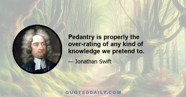 Pedantry is properly the over-rating of any kind of knowledge we pretend to.