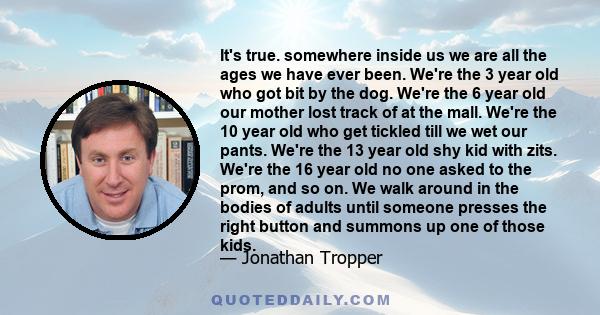 It's true. somewhere inside us we are all the ages we have ever been. We're the 3 year old who got bit by the dog. We're the 6 year old our mother lost track of at the mall. We're the 10 year old who get tickled till we