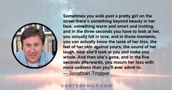Sometimes you walk past a pretty girl on the street there's something beyond beauty in her face, something warm and smart and inviting, and in the three seconds you have to look at her, you actually fall in love, and in