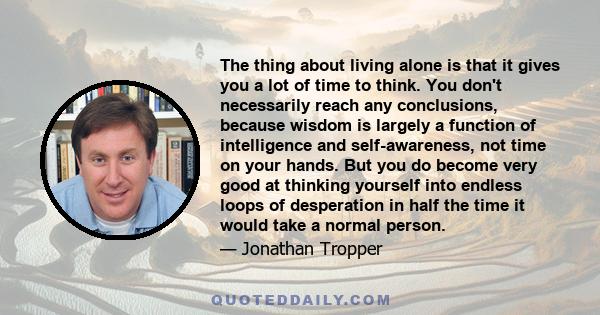 The thing about living alone is that it gives you a lot of time to think. You don't necessarily reach any conclusions, because wisdom is largely a function of intelligence and self-awareness, not time on your hands. But