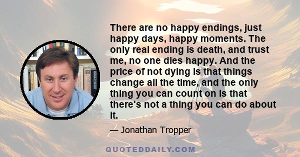 There are no happy endings, just happy days, happy moments. The only real ending is death, and trust me, no one dies happy. And the price of not dying is that things change all the time, and the only thing you can count