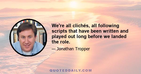 We're all clichés, all following scripts that have been written and played out long before we landed the role.
