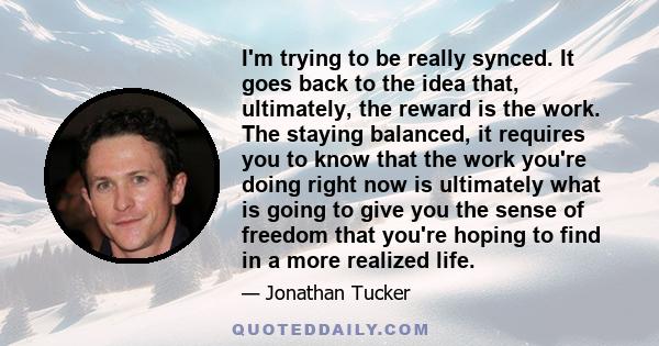 I'm trying to be really synced. It goes back to the idea that, ultimately, the reward is the work. The staying balanced, it requires you to know that the work you're doing right now is ultimately what is going to give