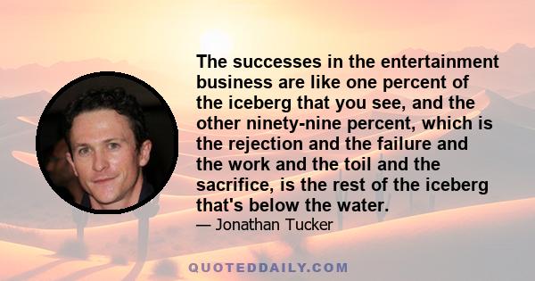 The successes in the entertainment business are like one percent of the iceberg that you see, and the other ninety-nine percent, which is the rejection and the failure and the work and the toil and the sacrifice, is the