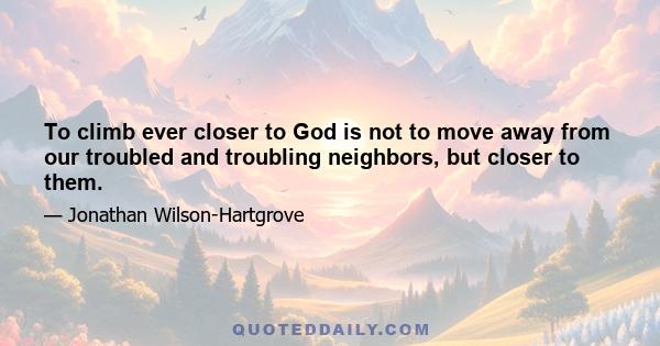 To climb ever closer to God is not to move away from our troubled and troubling neighbors, but closer to them.