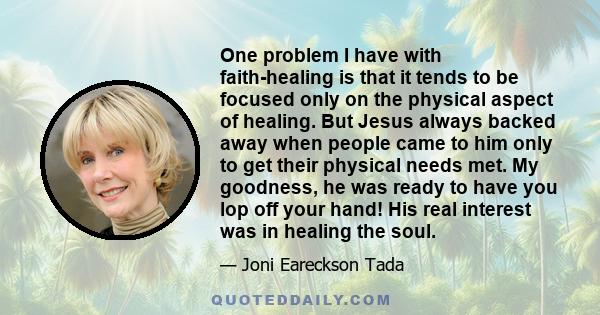 One problem I have with faith-healing is that it tends to be focused only on the physical aspect of healing. But Jesus always backed away when people came to him only to get their physical needs met. My goodness, he was