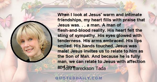 When I look at Jesus' warm and intimate friendships, my heart fills with praise that Jesus was. . . a man. A man of flesh-and-blood reality. His heart felt the sting of sympathy. His eyes glowed with tenderness. His