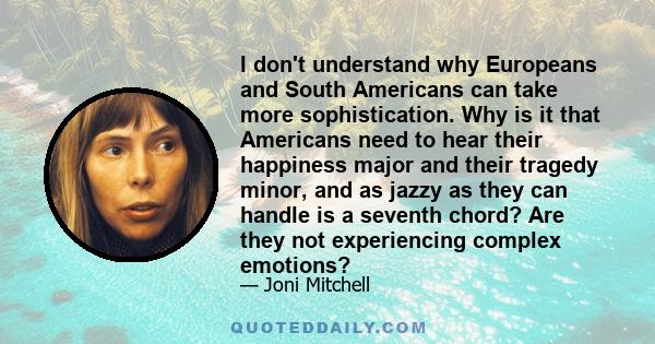 I don't understand why Europeans and South Americans can take more sophistication. Why is it that Americans need to hear their happiness major and their tragedy minor, and as jazzy as they can handle is a seventh chord?