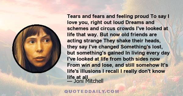 Tears and fears and feeling proud To say I love you, right out loud Dreams and schemes and circus crowds I've looked at life that way. But now old friends are acting strange They shake their heads, they say I've changed