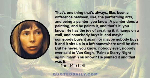 That's one thing that's always, like, been a difference between, like, the performing arts, and being a painter, you know. A painter does a painting, and he paints it, and that's it, you know. He has the joy of creating