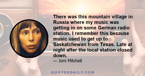 There was this mountain village in Russia where my music was getting in on some German radio station. I remember this because music used to get up to Saskatchewan from Texas. Late at night after the local station closed