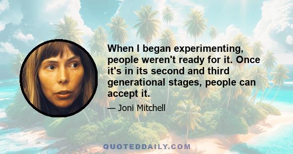 When I began experimenting, people weren't ready for it. Once it's in its second and third generational stages, people can accept it.