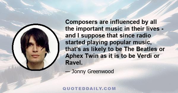 Composers are influenced by all the important music in their lives - and I suppose that since radio started playing popular music, that's as likely to be The Beatles or Aphex Twin as it is to be Verdi or Ravel. They'd