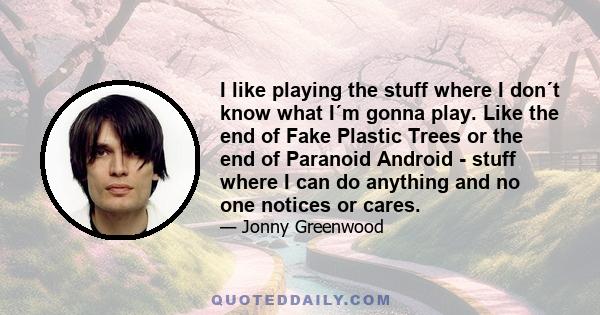 I like playing the stuff where I don´t know what I´m gonna play. Like the end of Fake Plastic Trees or the end of Paranoid Android - stuff where I can do anything and no one notices or cares.