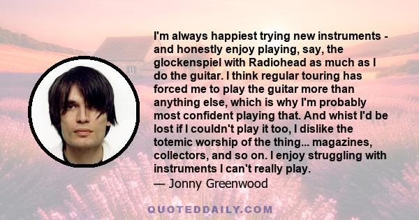 I'm always happiest trying new instruments - and honestly enjoy playing, say, the glockenspiel with Radiohead as much as I do the guitar. I think regular touring has forced me to play the guitar more than anything else,
