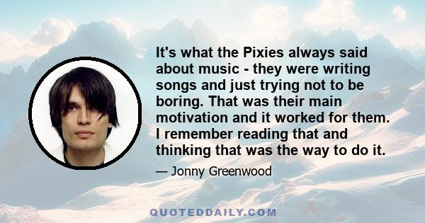 It's what the Pixies always said about music - they were writing songs and just trying not to be boring. That was their main motivation and it worked for them. I remember reading that and thinking that was the way to do