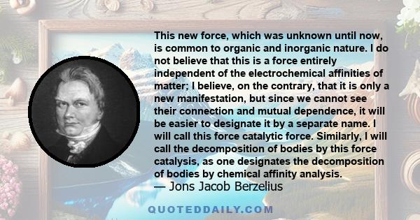 This new force, which was unknown until now, is common to organic and inorganic nature. I do not believe that this is a force entirely independent of the electrochemical affinities of matter; I believe, on the contrary,