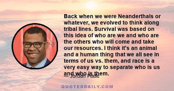 Back when we were Neanderthals or whatever, we evolved to think along tribal lines. Survival was based on this idea of who are we and who are the others who will come and take our resources. I think it's an animal and a