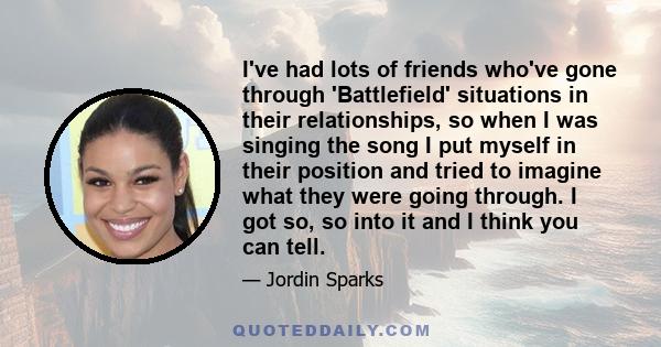 I've had lots of friends who've gone through 'Battlefield' situations in their relationships, so when I was singing the song I put myself in their position and tried to imagine what they were going through. I got so, so