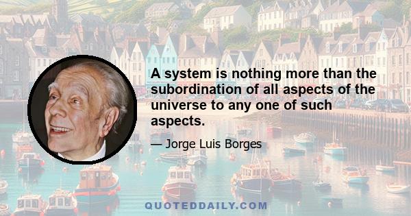 A system is nothing more than the subordination of all aspects of the universe to any one of such aspects.