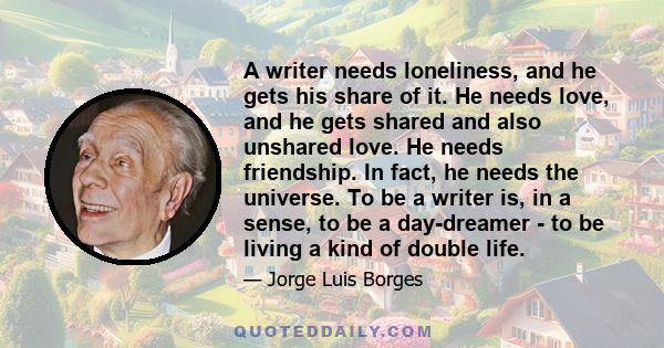A writer needs loneliness, and he gets his share of it. He needs love, and he gets shared and also unshared love. He needs friendship. In fact, he needs the universe. To be a writer is, in a sense, to be a day-dreamer -