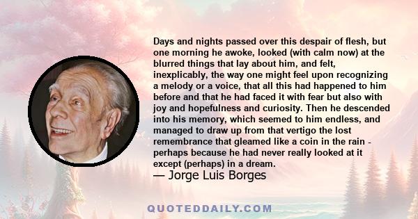 Days and nights passed over this despair of flesh, but one morning he awoke, looked (with calm now) at the blurred things that lay about him, and felt, inexplicably, the way one might feel upon recognizing a melody or a