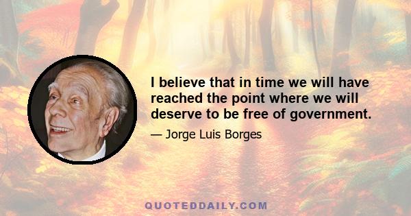 I believe that in time we will have reached the point where we will deserve to be free of government.
