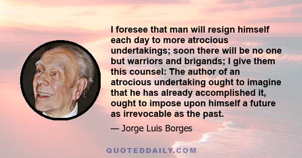I foresee that man will resign himself each day to more atrocious undertakings; soon there will be no one but warriors and brigands; I give them this counsel: The author of an atrocious undertaking ought to imagine that