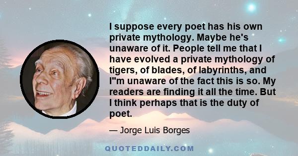 I suppose every poet has his own private mythology. Maybe he's unaware of it. People tell me that I have evolved a private mythology of tigers, of blades, of labyrinths, and Im unaware of the fact this is so. My readers