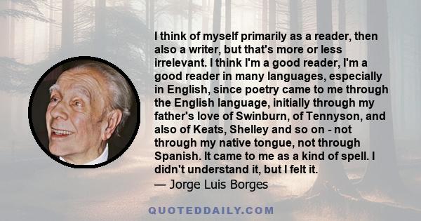 I think of myself primarily as a reader, then also a writer, but that's more or less irrelevant. I think I'm a good reader, I'm a good reader in many languages, especially in English, since poetry came to me through the