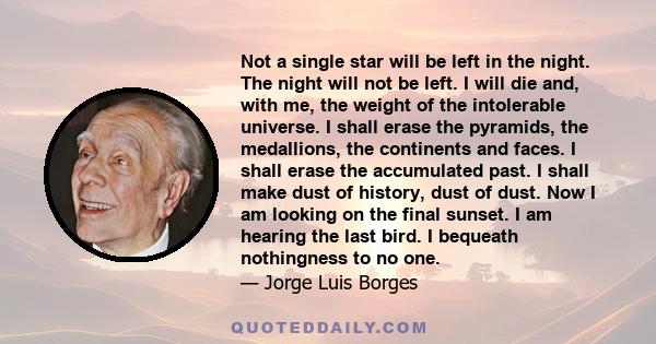 Not a single star will be left in the night. The night will not be left. I will die and, with me, the weight of the intolerable universe. I shall erase the pyramids, the medallions, the continents and faces. I shall