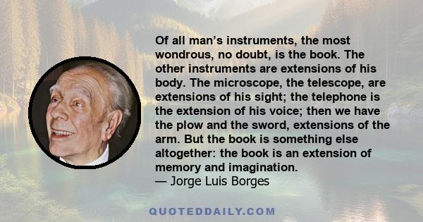 Of all man’s instruments, the most wondrous, no doubt, is the book. The other instruments are extensions of his body. The microscope, the telescope, are extensions of his sight; the telephone is the extension of his