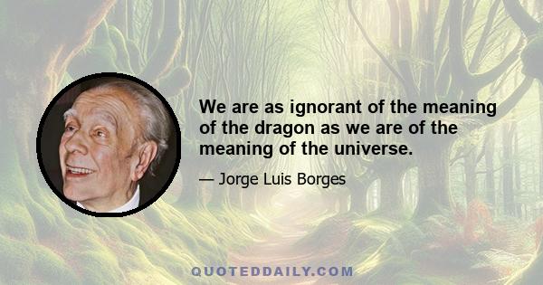 We are as ignorant of the meaning of the dragon as we are of the meaning of the universe.