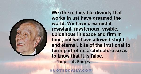 We (the indivisible divinity that works in us) have dreamed the world. We have dreamed it resistant, mysterious, visible, ubiquitous in space and firm in time, but we have allowed slight, and eternal, bits of the