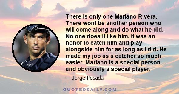 There is only one Mariano Rivera. There wont be another person who will come along and do what he did. No one does it like him. It was an honor to catch him and play alongside him for as long as I did. He made my job as