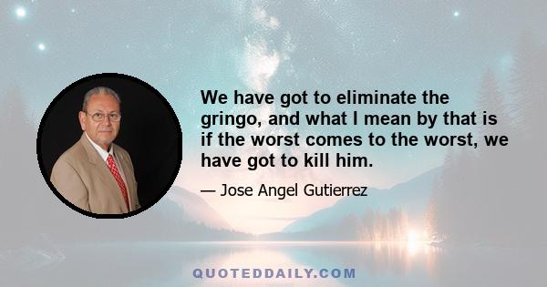 We have got to eliminate the gringo, and what I mean by that is if the worst comes to the worst, we have got to kill him.