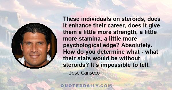 These individuals on steroids, does it enhance their career, does it give them a little more strength, a little more stamina, a little more psychological edge? Absolutely. How do you determine what - what their stats