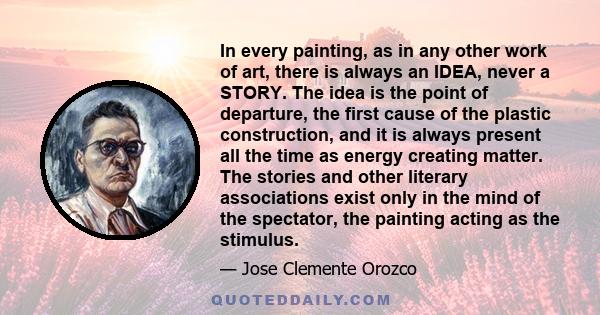 In every painting, as in any other work of art, there is always an IDEA, never a STORY. The idea is the point of departure, the first cause of the plastic construction, and it is always present all the time as energy