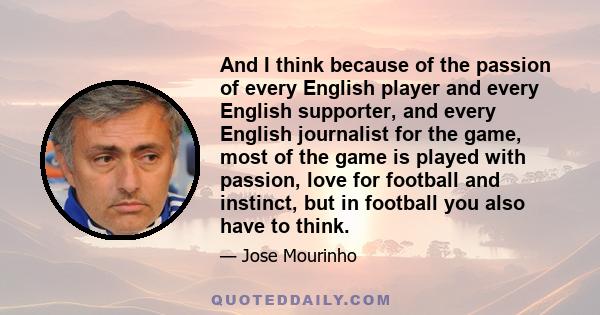 And I think because of the passion of every English player and every English supporter, and every English journalist for the game, most of the game is played with passion, love for football and instinct, but in football