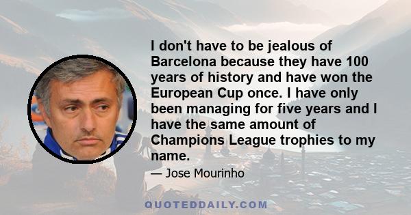 I don't have to be jealous of Barcelona because they have 100 years of history and have won the European Cup once. I have only been managing for five years and I have the same amount of Champions League trophies to my