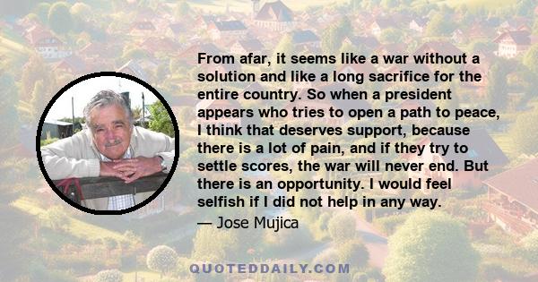 From afar, it seems like a war without a solution and like a long sacrifice for the entire country. So when a president appears who tries to open a path to peace, I think that deserves support, because there is a lot of