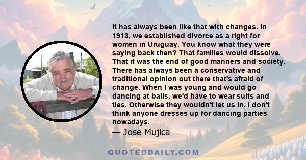 It has always been like that with changes. In 1913, we established divorce as a right for women in Uruguay. You know what they were saying back then? That families would dissolve. That it was the end of good manners and