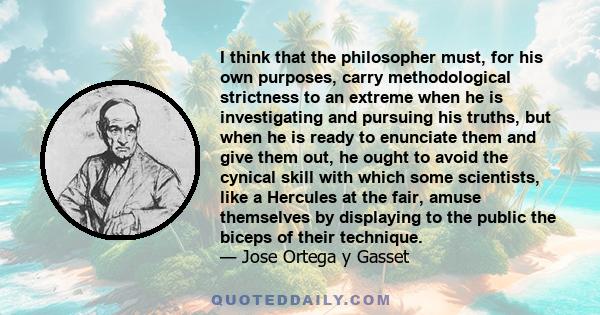 I think that the philosopher must, for his own purposes, carry methodological strictness to an extreme when he is investigating and pursuing his truths, but when he is ready to enunciate them and give them out, he ought