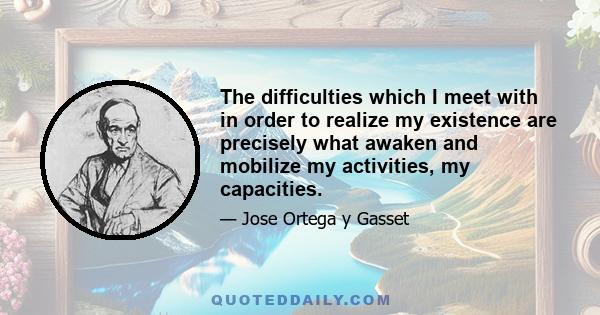 The difficulties which I meet with in order to realize my existence are precisely what awaken and mobilize my activities, my capacities.