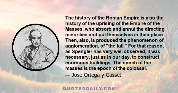The history of the Roman Empire is also the history of the uprising of the Empire of the Masses, who absorb and annul the directing minorities and put themselves in their place. Then, also, is produced the phenomenon of