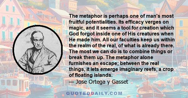 The metaphor is perhaps one of man's most fruitful potentialities. Its efficacy verges on magic, and it seems a tool for creation which God forgot inside one of His creatures when He made him. All our faculties keep us