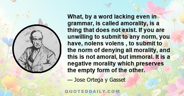 What, by a word lacking even in grammar, is called amorality, is a thing that does not exist. If you are unwilling to submit to any norm, you have, nolens volens , to submit to the norm of denying all morality, and this