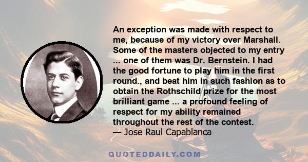 An exception was made with respect to me, because of my victory over Marshall. Some of the masters objected to my entry ... one of them was Dr. Bernstein. I had the good fortune to play him in the first round., and beat