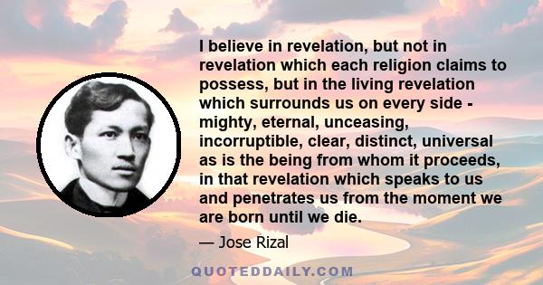 I believe in revelation, but not in revelation which each religion claims to possess, but in the living revelation which surrounds us on every side - mighty, eternal, unceasing, incorruptible, clear, distinct, universal
