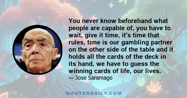 You never know beforehand what people are capable of, you have to wait, give it time, it's time that rules, time is our gambling partner on the other side of the table and it holds all the cards of the deck in its hand,